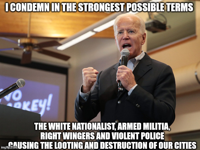 Listen to Joe's speech.. who did he condemn? | I CONDEMN IN THE STRONGEST POSSIBLE TERMS; THE WHITE NATIONALIST, ARMED MILITIA, RIGHT WINGERS AND VIOLENT POLICE CAUSING THE LOOTING AND DESTRUCTION OF OUR CITIES | image tagged in election 2020,sleepy joe,trump,antifa,riots | made w/ Imgflip meme maker