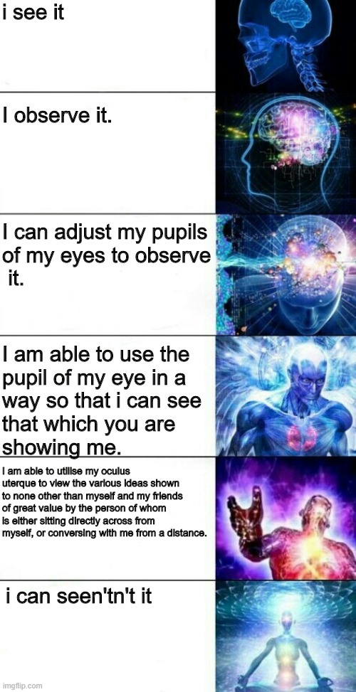 Human Transcendence | i see it; I observe it. I can adjust my pupils 
of my eyes to observe
 it. I am able to use the 
pupil of my eye in a 
way so that i can see 
that which you are 
showing me. I am able to utilise my oculus uterque to view the various ideas shown to none other than myself and my friends of great value by the person of whom is either sitting directly across from myself, or conversing with me from a distance. i can seen'tn't it | image tagged in human transcendence | made w/ Imgflip meme maker