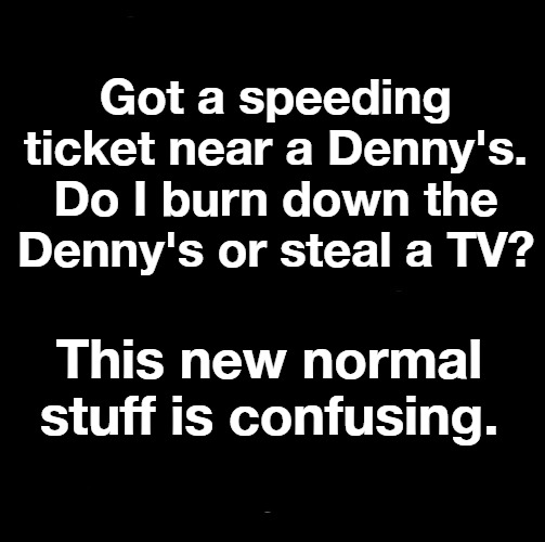 The New Normal | Got a speeding ticket near a Denny's. Do I burn down the Denny's or steal a TV? This new normal stuff is confusing. | image tagged in new normal,why can't you just be normal,normal,sjw triggered,angry sjw,black lives matter | made w/ Imgflip meme maker