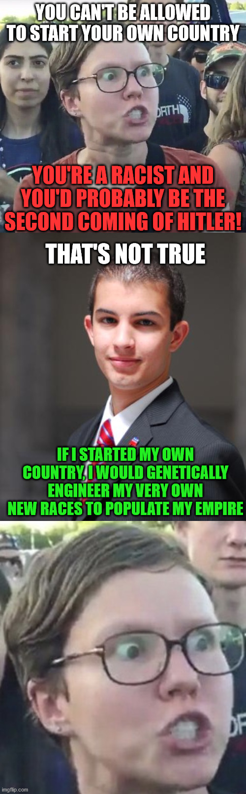 YOU CAN'T BE ALLOWED TO START YOUR OWN COUNTRY; YOU'RE A RACIST AND YOU'D PROBABLY BE THE SECOND COMING OF HITLER! THAT'S NOT TRUE; IF I STARTED MY OWN COUNTRY, I WOULD GENETICALLY ENGINEER MY VERY OWN NEW RACES TO POPULATE MY EMPIRE | image tagged in college conservative,leftist,racist,country,memes,genetics | made w/ Imgflip meme maker