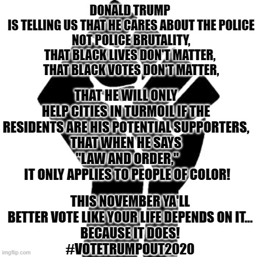 vote trump out | DONALD TRUMP 
IS TELLING US THAT HE CARES ABOUT THE POLICE
NOT POLICE BRUTALITY,
THAT BLACK LIVES DON'T MATTER, 
THAT BLACK VOTES DON'T MATTER, THAT HE WILL ONLY HELP CITIES IN TURMOIL IF THE RESIDENTS ARE HIS POTENTIAL SUPPORTERS,
THAT WHEN HE SAYS
 "LAW AND ORDER,"
 IT ONLY APPLIES TO PEOPLE OF COLOR! THIS NOVEMBER YA'LL BETTER VOTE LIKE YOUR LIFE DEPENDS ON IT...
BECAUSE IT DOES!
#VOTETRUMPOUT2020 | image tagged in donald trump,donald trump you're fired,nevertrump | made w/ Imgflip meme maker