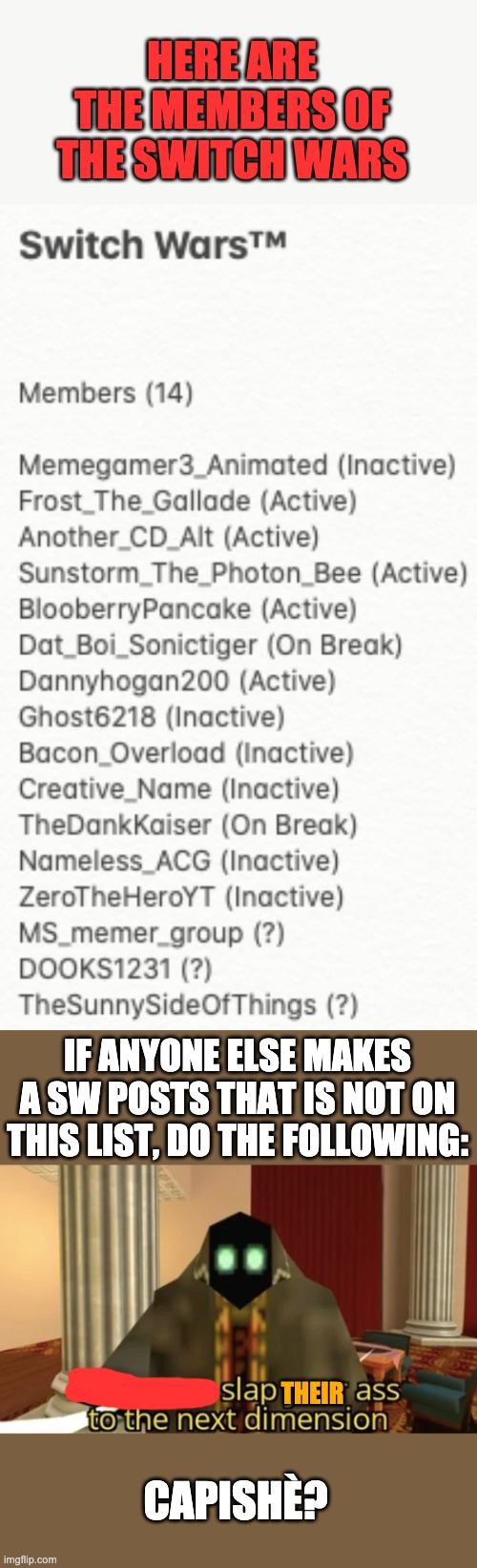 Remember to look out for alternate names | HERE ARE THE MEMBERS OF THE SWITCH WARS; IF ANYONE ELSE MAKES A SW POSTS THAT IS NOT ON THIS LIST, DO THE FOLLOWING:; THEIR; CAPISHÈ? | image tagged in i'm gonna slap your ass to the next dimension | made w/ Imgflip meme maker