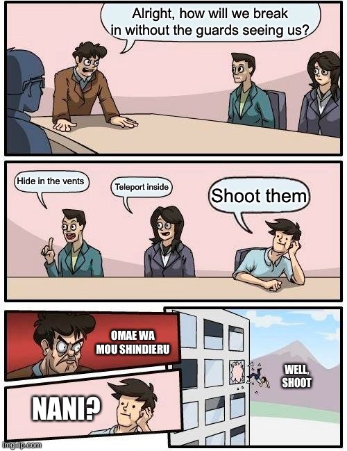 Boardroom Meeting Suggestion Meme | Alright, how will we break in without the guards seeing us? Hide in the vents; Teleport inside; Shoot them; OMAE WA MOU SHINDIERU; WELL, SHOOT; NANI? | image tagged in memes,boardroom meeting suggestion | made w/ Imgflip meme maker