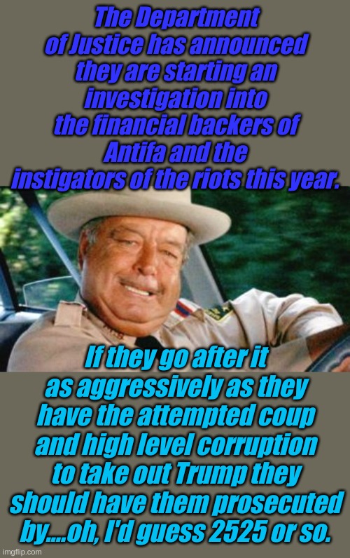 The slow turning wheels of Justice. Buford T. Justice that is. | The Department of Justice has announced they are starting an investigation into the financial backers of Antifa and the instigators of the riots this year. If they go after it as aggressively as they have the attempted coup and high level corruption to take out Trump they should have them prosecuted by....oh, I'd guess 2525 or so. | image tagged in sheriff buford t justice | made w/ Imgflip meme maker