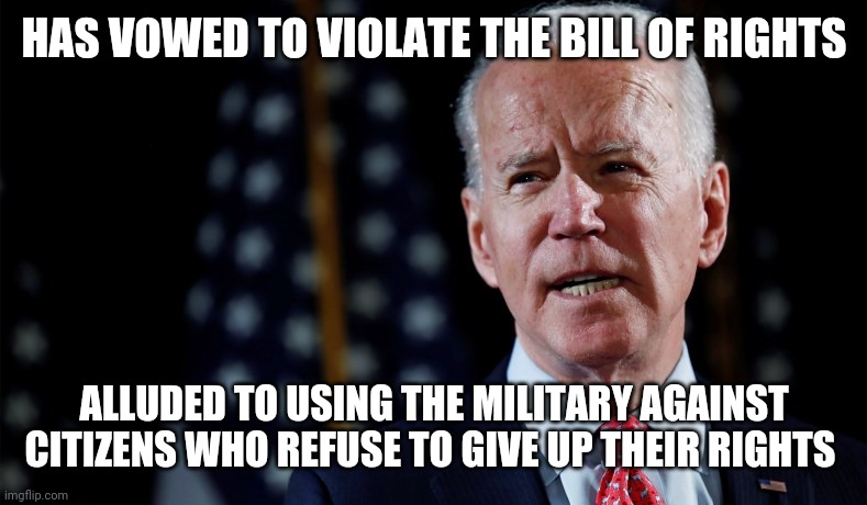 Tyrant Joe | HAS VOWED TO VIOLATE THE BILL OF RIGHTS; ALLUDED TO USING THE MILITARY AGAINST CITIZENS WHO REFUSE TO GIVE UP THEIR RIGHTS | image tagged in politics | made w/ Imgflip meme maker