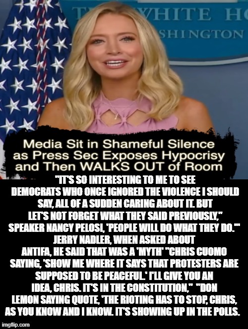 Media Sits In Shameful Silence as Press Secretary Exposes Hypocrisy! | "IT'S SO INTERESTING TO ME TO SEE DEMOCRATS WHO ONCE IGNORED THE VIOLENCE I SHOULD SAY, ALL OF A SUDDEN CARING ABOUT IT. BUT LET'S NOT FORGET WHAT THEY SAID PREVIOUSLY," SPEAKER NANCY PELOSI, 'PEOPLE WILL DO WHAT THEY DO.'"; JERRY NADLER, WHEN ASKED ABOUT ANTIFA, HE SAID THAT WAS A 'MYTH' "CHRIS CUOMO SAYING, 'SHOW ME WHERE IT SAYS THAT PROTESTERS ARE SUPPOSED TO BE PEACEFUL.' I'LL GIVE YOU AN IDEA, CHRIS. IT'S IN THE CONSTITUTION,"  "DON LEMON SAYING QUOTE, 'THE RIOTING HAS TO STOP, CHRIS, AS YOU KNOW AND I KNOW. IT'S SHOWING UP IN THE POLLS. | image tagged in stupid liberals,cnn fake news,democrats,ConservativeMemes | made w/ Imgflip meme maker