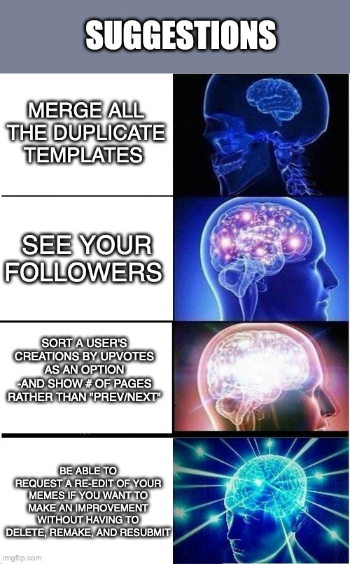 Expanding Brain | SUGGESTIONS; MERGE ALL THE DUPLICATE TEMPLATES; SEE YOUR FOLLOWERS; SORT A USER'S CREATIONS BY UPVOTES AS AN OPTION
-AND SHOW # OF PAGES RATHER THAN "PREV/NEXT"; BE ABLE TO REQUEST A RE-EDIT OF YOUR MEMES IF YOU WANT TO MAKE AN IMPROVEMENT WITHOUT HAVING TO DELETE, REMAKE, AND RESUBMIT | image tagged in memes,expanding brain | made w/ Imgflip meme maker