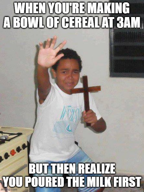 CEREAL FIRST, THEN MILK | WHEN YOU'RE MAKING A BOWL OF CEREAL AT 3AM; BUT THEN REALIZE YOU POURED THE MILK FIRST | image tagged in the power of christ compels you | made w/ Imgflip meme maker