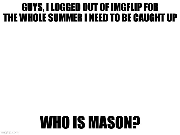 Blank White Template | GUYS, I LOGGED OUT OF IMGFLIP FOR THE WHOLE SUMMER I NEED TO BE CAUGHT UP; WHO IS MASON? | image tagged in blank white template | made w/ Imgflip meme maker