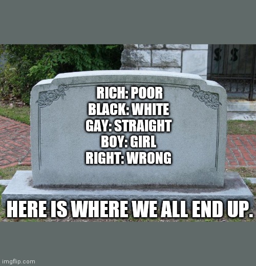Gravestone | RICH: POOR
BLACK: WHITE 
GAY: STRAIGHT 
BOY: GIRL 
RIGHT: WRONG; HERE IS WHERE WE ALL END UP. | image tagged in gravestone | made w/ Imgflip meme maker