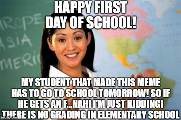 or at least MY school dosent do grades | HAPPY FIRST DAY OF SCHOOL! MY STUDENT THAT MADE THIS MEME HAS TO GO TO SCHOOL TOMORROW! SO IF HE GETS AN F...NAH! I'M JUST KIDDING! THERE IS NO GRADING IN ELEMENTARY SCHOOL | image tagged in memes,unhelpful high school teacher,back to school,school meme | made w/ Imgflip meme maker