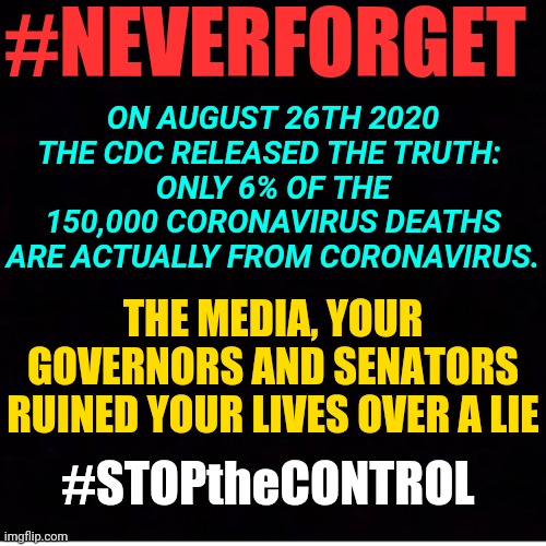 #StoptheControl: Media and Dr. Falchi Lie- CDC Coronavirus Covid-19 6% Death Rate Statistics Calling it Theories. | #NEVERFORGET; ON AUGUST 26TH 2020 THE CDC RELEASED THE TRUTH: 
ONLY 6% OF THE 150,000 CORONAVIRUS DEATHS ARE ACTUALLY FROM CORONAVIRUS. THE MEDIA, YOUR GOVERNORS AND SENATORS RUINED YOUR LIVES OVER A LIE; #STOPtheCONTROL | image tagged in coronavirus,covid-19,news,government,media | made w/ Imgflip meme maker
