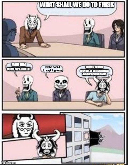 toriel is asking what will they do to frisk lol | WHAT SHALL WE DO TO FRISK; MAKE HIM SOME SPAGHETTI; idk he hadn't did anything wrong; KILL HIM AND USE HIS SOUL OF DETERMINATION AND THE OTHER 6 SOULS | image tagged in boardroom meeting suggestion undertale version | made w/ Imgflip meme maker