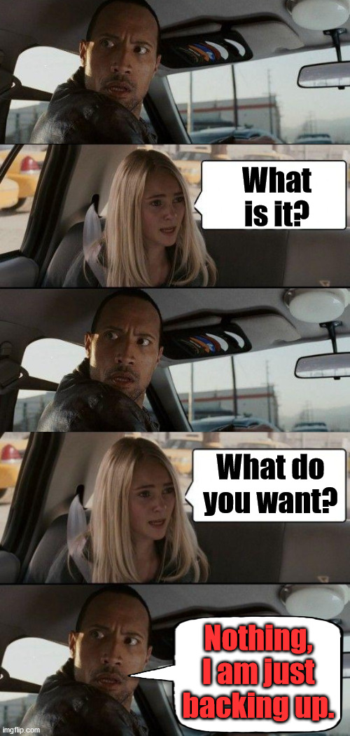 Just parking | What is it? What do you want? Nothing, I am just backing up. | image tagged in memes,the rock driving,parking,backup,memes | made w/ Imgflip meme maker