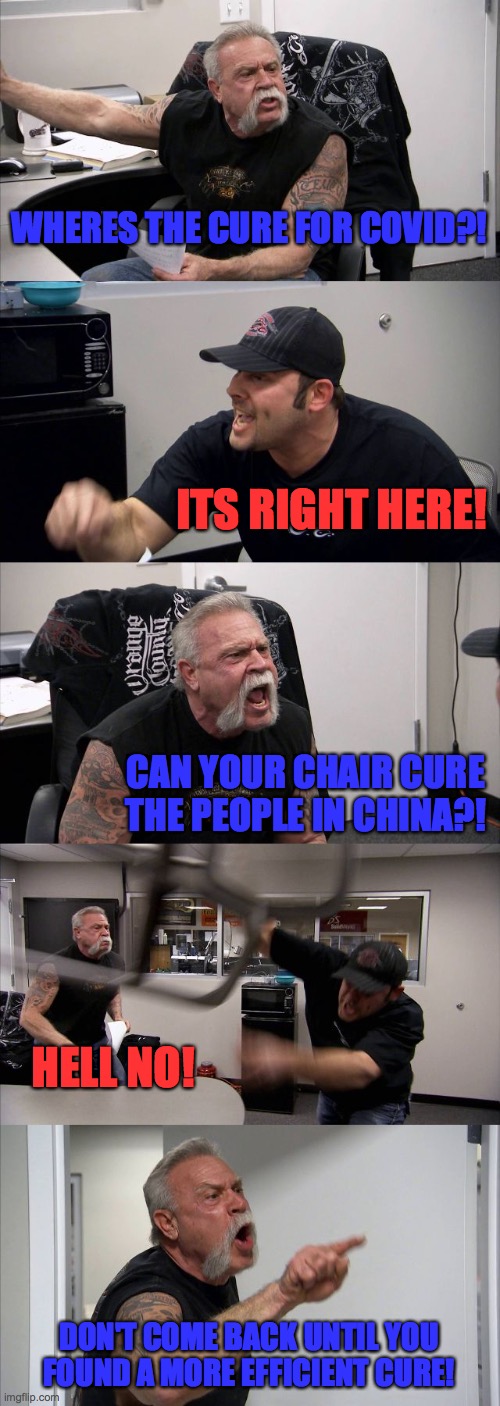 Cure for covid 19 | WHERES THE CURE FOR COVID?! ITS RIGHT HERE! CAN YOUR CHAIR CURE THE PEOPLE IN CHINA?! HELL NO! DON'T COME BACK UNTIL YOU FOUND A MORE EFFICIENT CURE! | image tagged in memes,american chopper argument | made w/ Imgflip meme maker