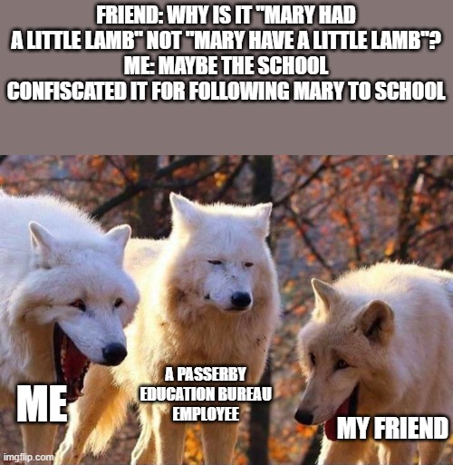 Laughing wolf | FRIEND: WHY IS IT "MARY HAD A LITTLE LAMB" NOT "MARY HAVE A LITTLE LAMB"?
ME: MAYBE THE SCHOOL CONFISCATED IT FOR FOLLOWING MARY TO SCHOOL; ME; A PASSERBY EDUCATION BUREAU EMPLOYEE; MY FRIEND | image tagged in laughing wolf | made w/ Imgflip meme maker