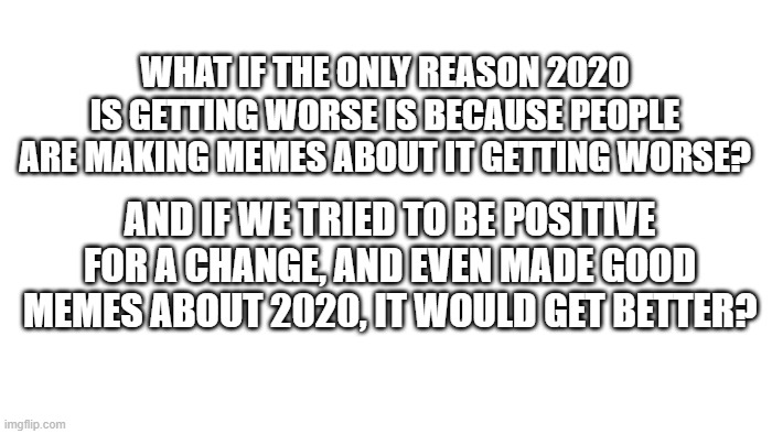 TRANSPARENT | WHAT IF THE ONLY REASON 2020 IS GETTING WORSE IS BECAUSE PEOPLE ARE MAKING MEMES ABOUT IT GETTING WORSE? AND IF WE TRIED TO BE POSITIVE FOR A CHANGE, AND EVEN MADE GOOD MEMES ABOUT 2020, IT WOULD GET BETTER? | image tagged in transparent | made w/ Imgflip meme maker