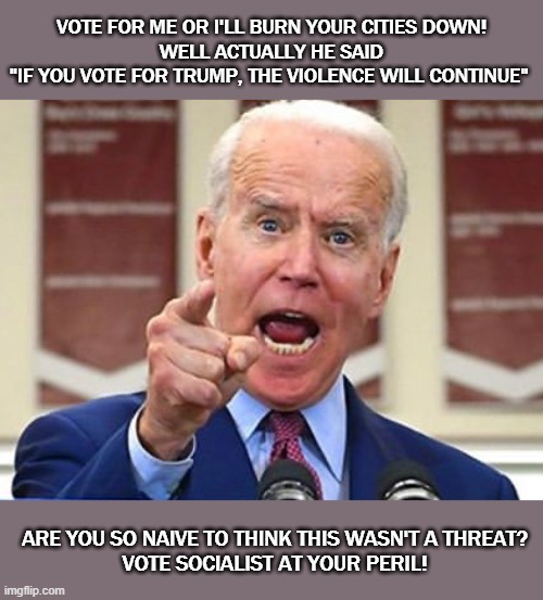 Joe Biden Threat | VOTE FOR ME OR I'LL BURN YOUR CITIES DOWN!
 WELL ACTUALLY HE SAID 
"IF YOU VOTE FOR TRUMP, THE VIOLENCE WILL CONTINUE"; ARE YOU SO NAIVE TO THINK THIS WASN'T A THREAT?
VOTE SOCIALIST AT YOUR PERIL! | image tagged in joe biden | made w/ Imgflip meme maker