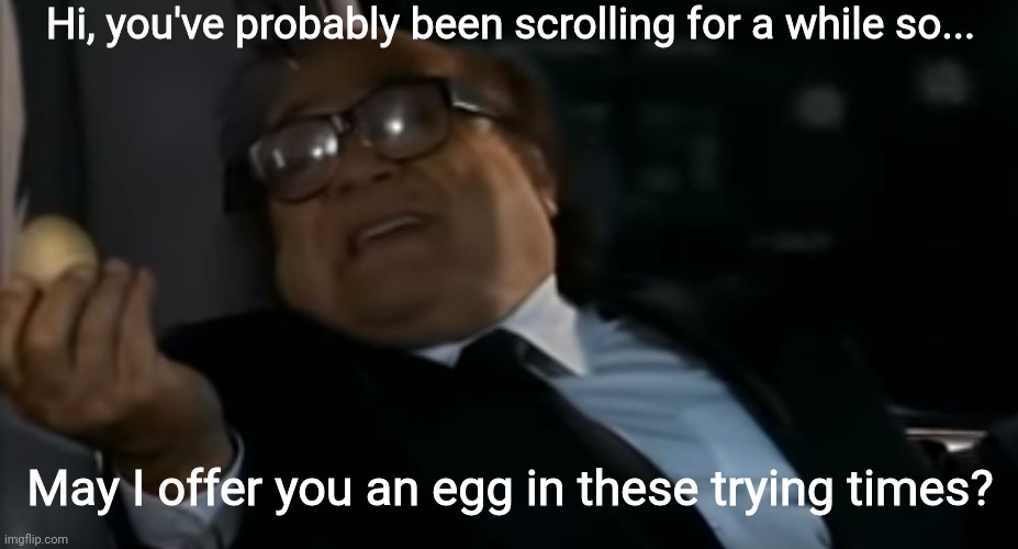 Sunny Side Up or Scrambled? | Hi, you've probably been scrolling for a while so... May I offer you an egg in these trying times? | image tagged in eggs,egg,may i offer you an egg in these trying times | made w/ Imgflip meme maker