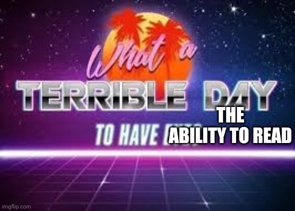 what a terrible day to have eyes | THE ABILITY TO READ | image tagged in what a terrible day to have eyes | made w/ Imgflip meme maker