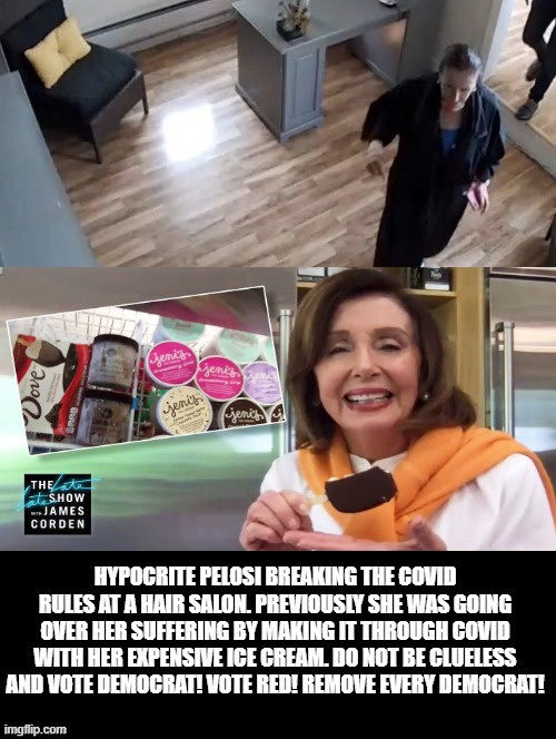 Hypocrite Pelosi!  Do Not Be Clueless and Vote Democrat! Vote RED! Remove Every Democrat! | HYPOCRITE PELOSI BREAKING THE COVID RULES AT A HAIR SALON. PREVIOUSLY SHE WAS GOING OVER HER SUFFERING BY MAKING IT THROUGH COVID WITH HER EXPENSIVE ICE CREAM. DO NOT BE CLUELESS AND VOTE DEMOCRAT! VOTE RED! REMOVE EVERY DEMOCRAT! | image tagged in nancy pelosi,stupid liberals,democrats | made w/ Imgflip meme maker