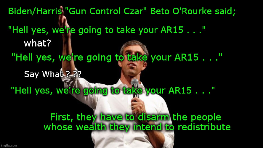 first we take the guns | Biden/Harris "Gun Control Czar" Beto O'Rourke said;
 
"Hell yes, we're going to take your AR15 . . ."; what? "Hell yes, we're going to take your AR15 . . ."; Say What ? ?? "Hell yes, we're going to take your AR15 . . ."; First, they have to disarm the people 
whose wealth they intend to redistribute | image tagged in gun rights | made w/ Imgflip meme maker