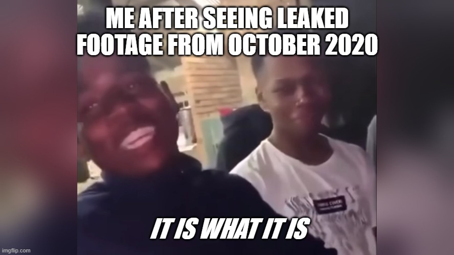 It Is What It Is | ME AFTER SEEING LEAKED FOOTAGE FROM OCTOBER 2020; IT IS WHAT IT IS | image tagged in it is what it is | made w/ Imgflip meme maker