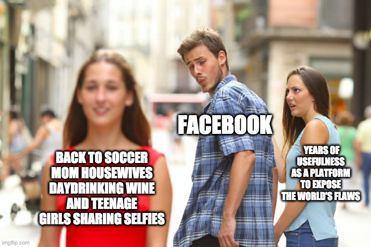 facebook terms updated | FACEBOOK; YEARS OF USEFULNESS AS A PLATFORM TO EXPOSE THE WORLD'S FLAWS; BACK TO SOCCER MOM HOUSEWIVES DAYDRINKING WINE AND TEENAGE GIRLS SHARING SELFIES | image tagged in memes,distracted boyfriend,facebook,terms,updated | made w/ Imgflip meme maker