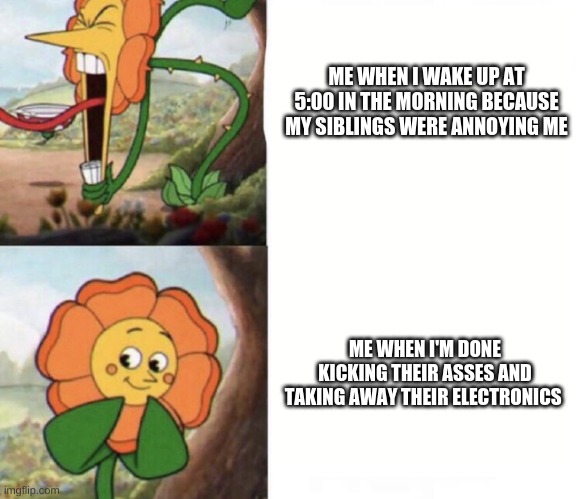 Cuphead Meme #1 | ME WHEN I WAKE UP AT 5:00 IN THE MORNING BECAUSE MY SIBLINGS WERE ANNOYING ME; ME WHEN I'M DONE KICKING THEIR ASSES AND TAKING AWAY THEIR ELECTRONICS | image tagged in cagney carnation | made w/ Imgflip meme maker
