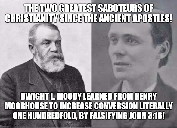 Evangelists Dwight L. Moody and Henry Morehouse | THE TWO GREATEST SABOTEURS OF CHRISTIANITY SINCE THE ANCIENT APOSTLES! DWIGHT L. MOODY LEARNED FROM HENRY MOORHOUSE TO INCREASE CONVERSION LITERALLY ONE HUNDREDFOLD, BY FALSIFYING JOHN 3:16! | image tagged in evangelists dwight l moody and henry morehouse | made w/ Imgflip meme maker