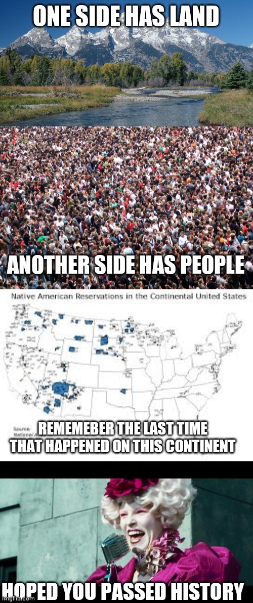 ONE SIDE HAS LAND; ANOTHER SIDE HAS PEOPLE; REMEMEBER THE LAST TIME THAT HAPPENED ON THIS CONTINENT; HOPED YOU PASSED HISTORY | image tagged in and may the odds be ever in your favor,crowd of people,wake up wyoming 9 10 17 | made w/ Imgflip meme maker