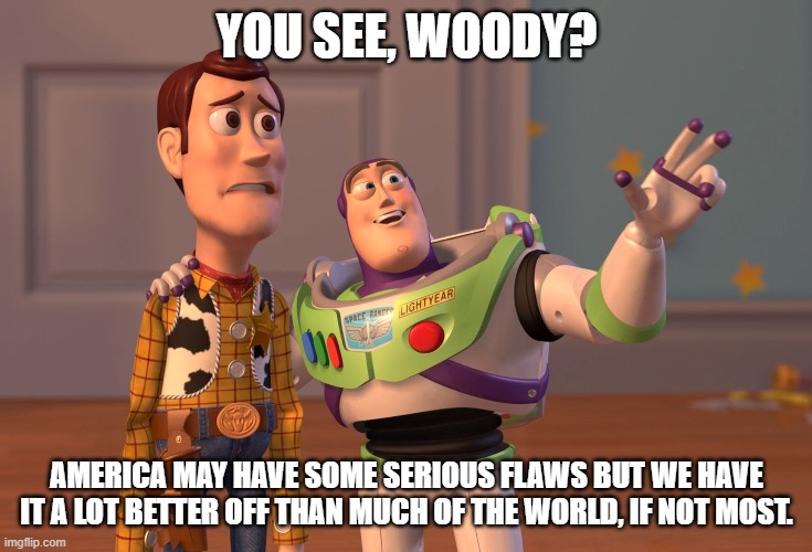 Patriotism. This is actually true. | YOU SEE, WOODY? AMERICA MAY HAVE SOME SERIOUS FLAWS BUT WE HAVE IT A LOT BETTER OFF THAN MUCH OF THE WORLD, IF NOT MOST. | image tagged in memes,x x everywhere,patriotism,america,first world problems | made w/ Imgflip meme maker