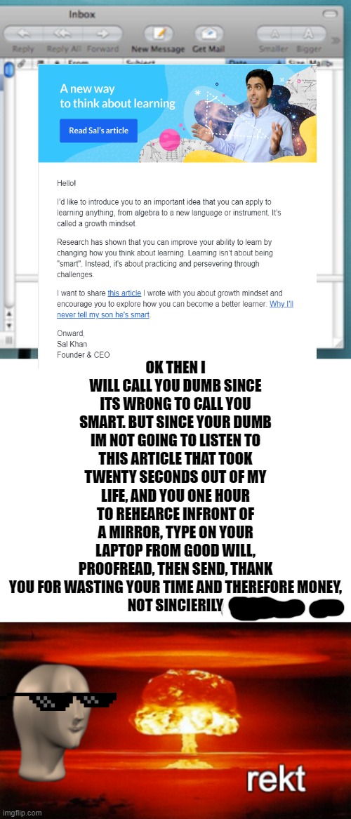 this is real | OK THEN I WILL CALL YOU DUMB SINCE ITS WRONG TO CALL YOU SMART. BUT SINCE YOUR DUMB IM NOT GOING TO LISTEN TO THIS ARTICLE THAT TOOK TWENTY SECONDS OUT OF MY LIFE, AND YOU ONE HOUR TO REHEARCE INFRONT OF A MIRROR, TYPE ON YOUR LAPTOP FROM GOOD WILL, PROOFREAD, THEN SEND, THANK YOU FOR WASTING YOUR TIME AND THEREFORE MONEY,
NOT SINCIERILY | image tagged in blank white template,rekt w/text | made w/ Imgflip meme maker