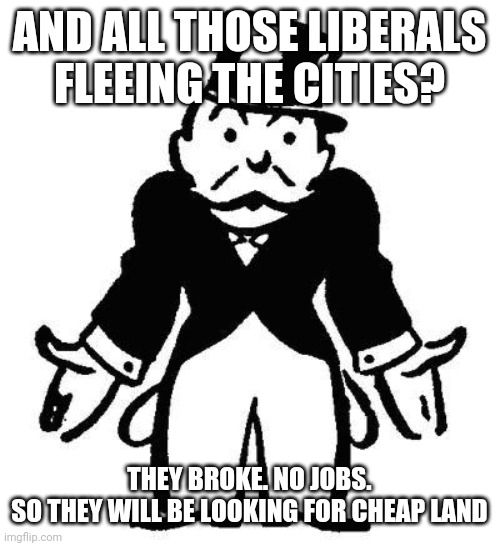 Poor Monopoly Man | AND ALL THOSE LIBERALS FLEEING THE CITIES? THEY BROKE. NO JOBS.
SO THEY WILL BE LOOKING FOR CHEAP LAND | image tagged in poor monopoly man | made w/ Imgflip meme maker