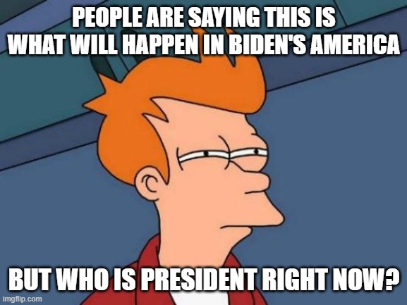 Hmm? | PEOPLE ARE SAYING THIS IS WHAT WILL HAPPEN IN BIDEN'S AMERICA; BUT WHO IS PRESIDENT RIGHT NOW? | image tagged in memes,futurama fry | made w/ Imgflip meme maker