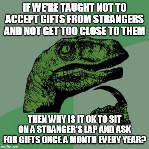 Philosoraptor Meme | IF WE'RE TAUGHT NOT TO ACCEPT GIFTS FROM STRANGERS AND NOT GET TOO CLOSE TO THEM; THEN WHY IS IT OK TO SIT ON A STRANGER'S LAP AND ASK FOR GIFTS ONCE A MONTH EVERY YEAR? | image tagged in memes,philosoraptor | made w/ Imgflip meme maker
