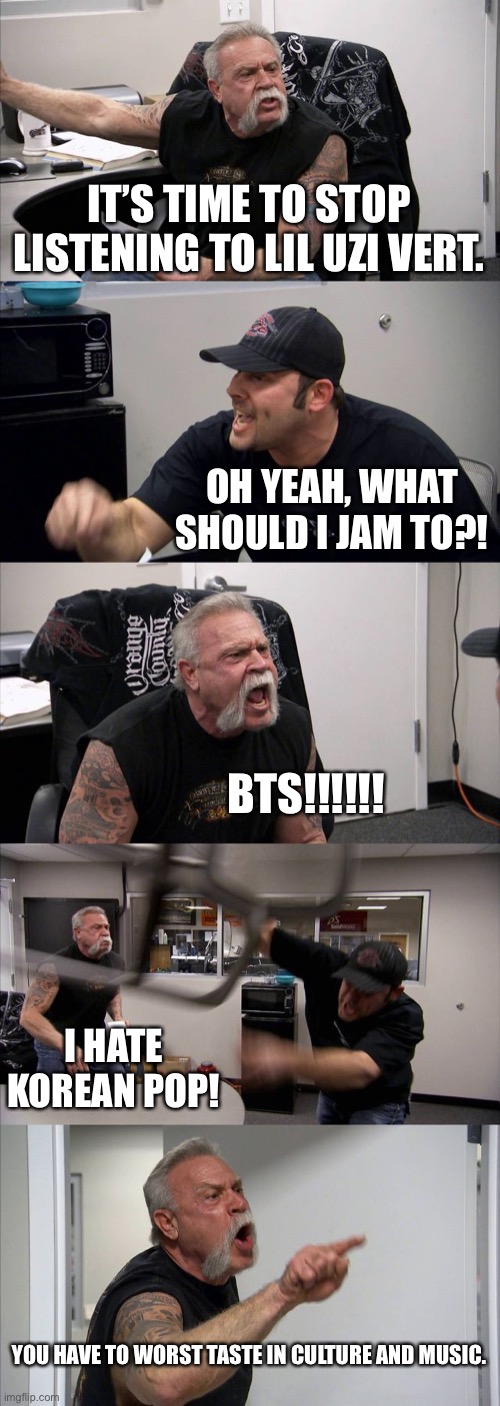 This happened between me and my friend. | IT’S TIME TO STOP LISTENING TO LIL UZI VERT. OH YEAH, WHAT SHOULD I JAM TO?! BTS!!!!!! I HATE KOREAN POP! YOU HAVE TO WORST TASTE IN CULTURE AND MUSIC. | image tagged in memes,american chopper argument | made w/ Imgflip meme maker