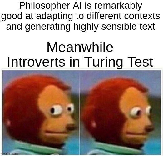 when AI has better communication skill than yours | Philosopher AI is remarkably good at adapting to different contexts and generating highly sensible text; Meanwhile
Introverts in Turing Test | image tagged in memes,monkey puppet,openai,introverts,artificial intelligence | made w/ Imgflip meme maker