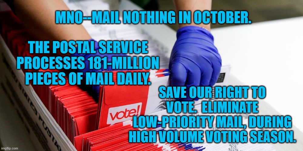 Defend Our Right To Vote. | MNO--MAIL NOTHING IN OCTOBER. THE POSTAL SERVICE PROCESSES 181-MILLION PIECES OF MAIL DAILY. SAVE OUR RIGHT TO VOTE.  ELIMINATE LOW-PRIORITY MAIL, DURING HIGH VOLUME VOTING SEASON. | image tagged in politics | made w/ Imgflip meme maker