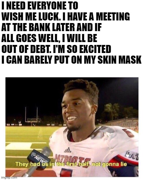 Banking Is Fun | I NEED EVERYONE TO WISH ME LUCK. I HAVE A MEETING AT THE BANK LATER AND IF ALL GOES WELL, I WILL BE OUT OF DEBT. I'M SO EXCITED I CAN BARELY PUT ON MY SKIN MASK | image tagged in they had us in the first half,memes | made w/ Imgflip meme maker