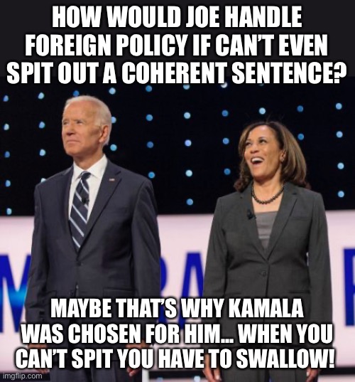 Biden/Harris - Spit/Swallow | HOW WOULD JOE HANDLE FOREIGN POLICY IF CAN’T EVEN SPIT OUT A COHERENT SENTENCE? MAYBE THAT’S WHY KAMALA WAS CHOSEN FOR HIM... WHEN YOU CAN’T SPIT YOU HAVE TO SWALLOW! | image tagged in joe biden,kamala harris | made w/ Imgflip meme maker