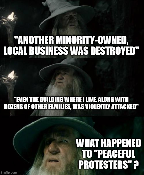 Confused Gandalf Meme | "ANOTHER MINORITY-OWNED, LOCAL BUSINESS WAS DESTROYED"; "EVEN THE BUILDING WHERE I LIVE, ALONG WITH DOZENS OF OTHER FAMILIES, WAS VIOLENTLY ATTACKED"; WHAT HAPPENED TO "PEACEFUL PROTESTERS" ? | image tagged in memes,confused gandalf | made w/ Imgflip meme maker