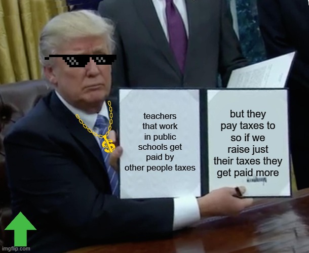 Trump Bill Signing Meme | teachers that work in public schools get paid by other people taxes; but they pay taxes to so if we raise just their taxes they get paid more | image tagged in memes,trump bill signing | made w/ Imgflip meme maker