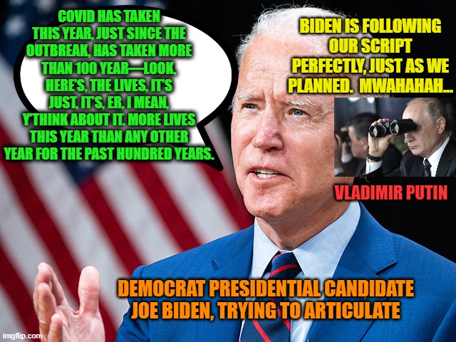 Tongue-Tied Biden Falls Victim to Russian Interference 2020 | BIDEN IS FOLLOWING OUR SCRIPT PERFECTLY, JUST AS WE PLANNED.  MWAHAHAH... COVID HAS TAKEN THIS YEAR, JUST SINCE THE OUTBREAK, HAS TAKEN MORE THAN 100 YEAR—LOOK, HERE’S, THE LIVES, IT’S JUST, IT’S, ER, I MEAN, Y’THINK ABOUT IT. MORE LIVES THIS YEAR THAN ANY OTHER YEAR FOR THE PAST HUNDRED YEARS. VLADIMIR PUTIN; DEMOCRAT PRESIDENTIAL CANDIDATE JOE BIDEN, TRYING TO ARTICULATE | image tagged in joe biden,vladimir putin,russia | made w/ Imgflip meme maker