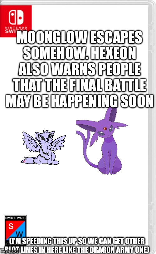 Why is it that my storylines always get popular and no one else’s get off the ground? | MOONGLOW ESCAPES SOMEHOW. HEXEON ALSO WARNS PEOPLE THAT THE FINAL BATTLE MAY BE HAPPENING SOON; (I’M SPEEDING THIS UP SO WE CAN GET OTHER PLOT LINES IN HERE LIKE THE DRAGON ARMY ONE) | image tagged in switch wars template | made w/ Imgflip meme maker