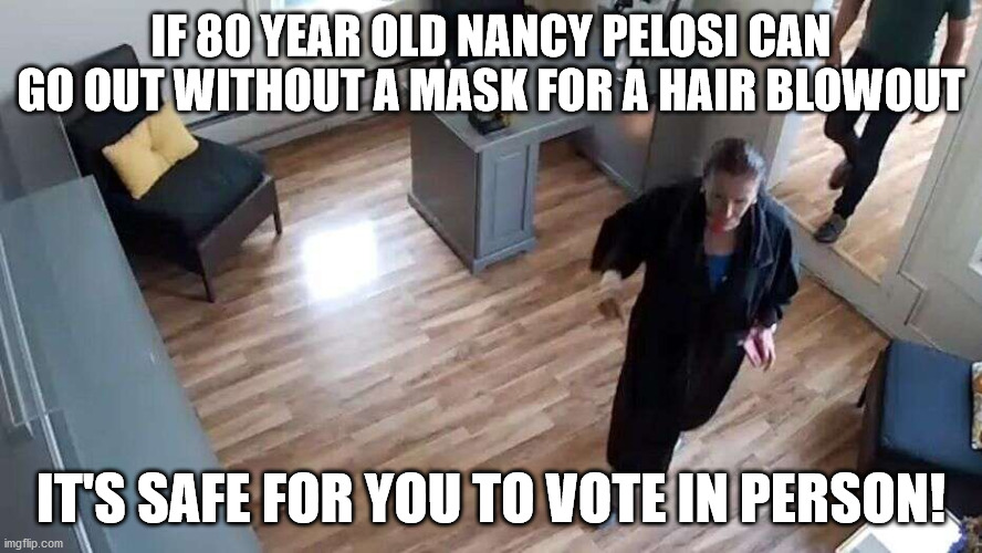 If 80 year old Nancy Pelosi can get her hair done you can vote in person. | IF 80 YEAR OLD NANCY PELOSI CAN GO OUT WITHOUT A MASK FOR A HAIR BLOWOUT; IT'S SAFE FOR YOU TO VOTE IN PERSON! | image tagged in nancy pelosi,blow out,no mask,vote in person,hypocrite | made w/ Imgflip meme maker