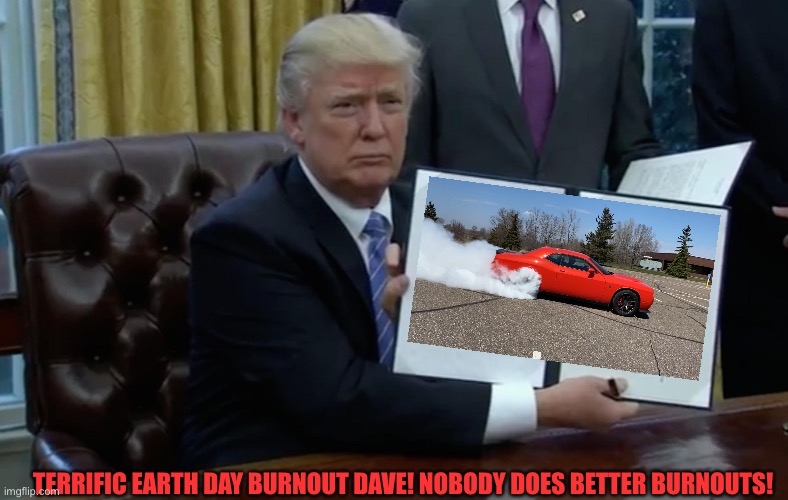 Trump's First Order of Business | TERRIFIC EARTH DAY BURNOUT DAVE! NOBODY DOES BETTER BURNOUTS! | image tagged in trump's first order of business | made w/ Imgflip meme maker