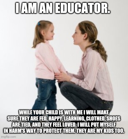 I am an educator | I AM AN EDUCATOR. WHILE YOUR CHILD IS WITH ME I WILL MAKE SURE THEY ARE FED, HAPPY, LEARNING, CLOTHED, SHOES ARE TIED, AND THEY FEEL LOVED. I WILL PUT MYSELF IN HARM'S WAY TO PROTECT THEM. THEY ARE MY KIDS TOO. | image tagged in parenting raising children girl asking mommy why discipline demo,education,teacher,teachers,school | made w/ Imgflip meme maker
