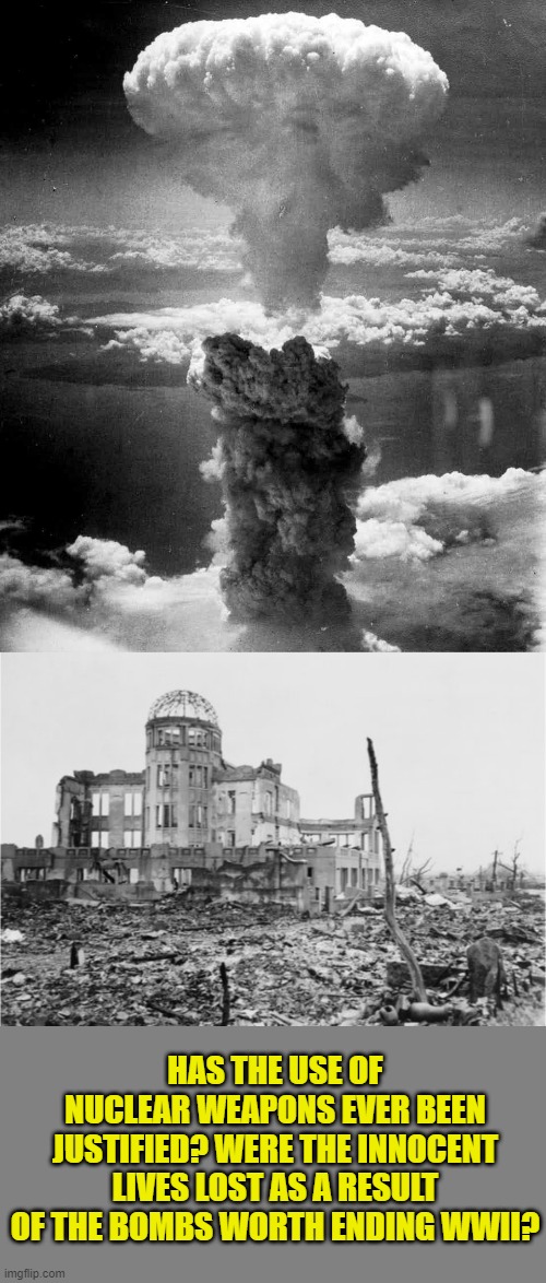 What are your thoughts on nuclear weapons and their use? | HAS THE USE OF NUCLEAR WEAPONS EVER BEEN JUSTIFIED? WERE THE INNOCENT LIVES LOST AS A RESULT OF THE BOMBS WORTH ENDING WWII? | image tagged in hiroshima,nuclear bomb | made w/ Imgflip meme maker
