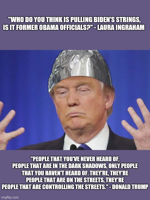 Tinfoil Trump Strikes Again! | "WHO DO YOU THINK IS PULLING BIDEN'S STRINGS, IS IT FORMER OBAMA OFFICIALS?" - LAURA INGRAHAM; "PEOPLE THAT YOU'VE NEVER HEARD OF, PEOPLE THAT ARE IN THE DARK SHADOWS, ONLY PEOPLE THAT YOU HAVEN'T HEARD OF. THEY'RE, THEY'RE PEOPLE THAT ARE ON THE STREETS, THEY'RE PEOPLE THAT ARE CONTROLLING THE STREETS." - DONALD TRUMP | image tagged in tinfoil hat,tinfoil trump,conspiracist in chief,conspiracy | made w/ Imgflip meme maker
